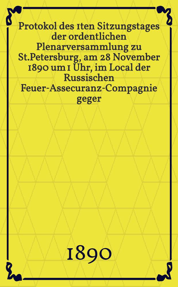 Protokol des 1ten Sitzungstages der ordentlichen Plenarversammlung zu St.Petersburg, am 28 November 1890 um 1 Uhr, im Local der Russischen Feuer-Assecuranz-Compagnie geger.i J.1827