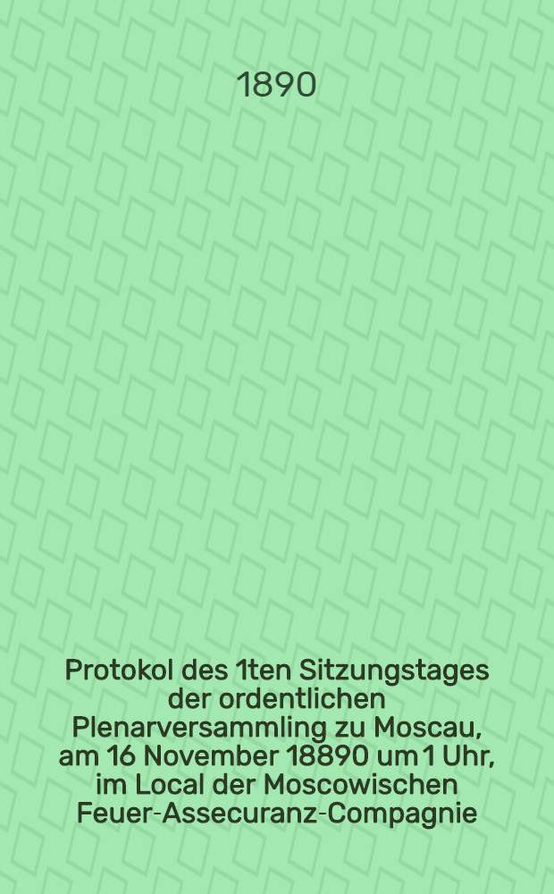 Protokol des 1ten Sitzungstages der ordentlichen Plenarversammling zu Moscau, am 16 November 18890 um 1 Uhr, im Local der Moscowischen Feuer-Assecuranz-Compagnie
