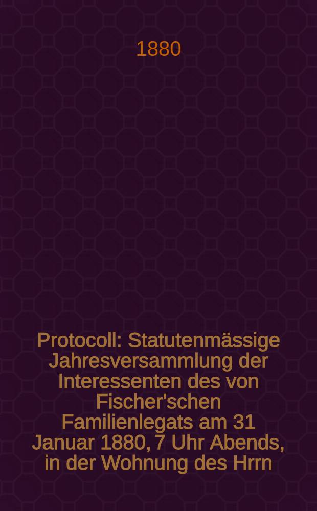 Protocoll : Statutenm&auml;ssige Jahresversammlung der Interessenten des von Fischer'schen Familienlegats am 31 Januar 1880, 7 Uhr Abends, in der Wohnung des Hrrn.Dr.Brauser