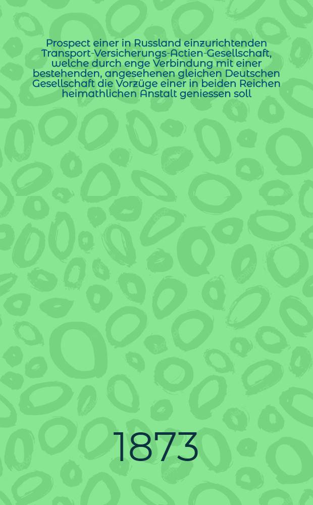 Prospect einer in Russland einzurichtenden Transport-Versicherungs-Actien-Gesellschaft, welche durch enge Verbindung mit einer bestehenden, angesehenen gleichen Deutschen Gesellschaft die Vorzüge einer in beiden Reichen heimathlichen Anstalt geniessen soll