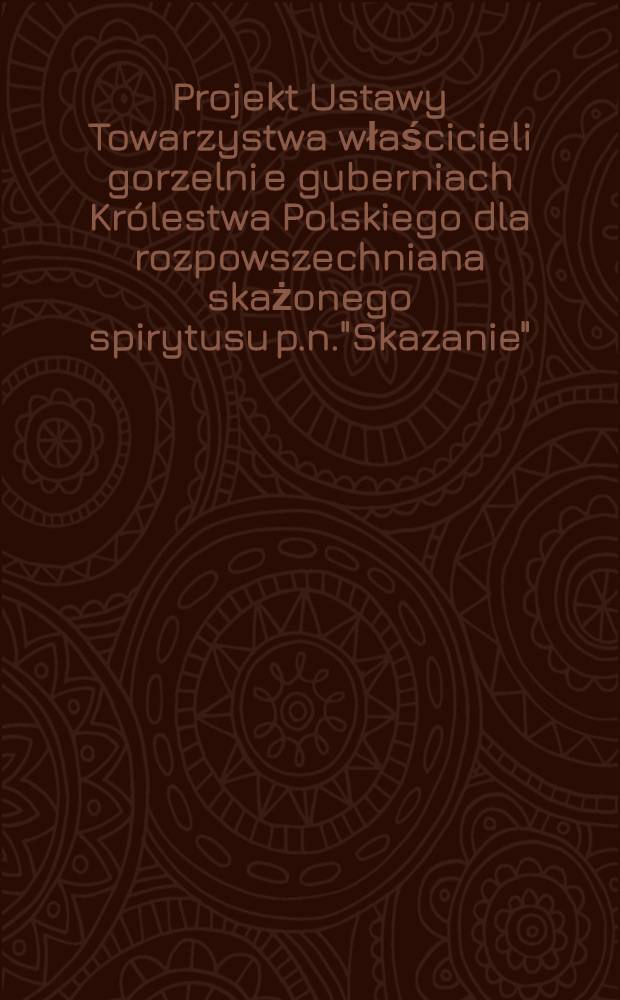 Projekt Ustawy Towarzystwa właścicieli gorzelni e guberniach Królestwa Polskiego dla rozpowszechniana skażonego spirytusu p.n."Skazanie"