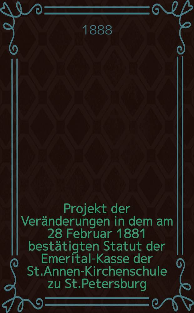 Projekt der Ver&auml;nderungen in dem am 28 Februar 1881 best&auml;tigten Statut der Emerital-Kasse der St.Annen-Kirchenschule zu St.Petersburg