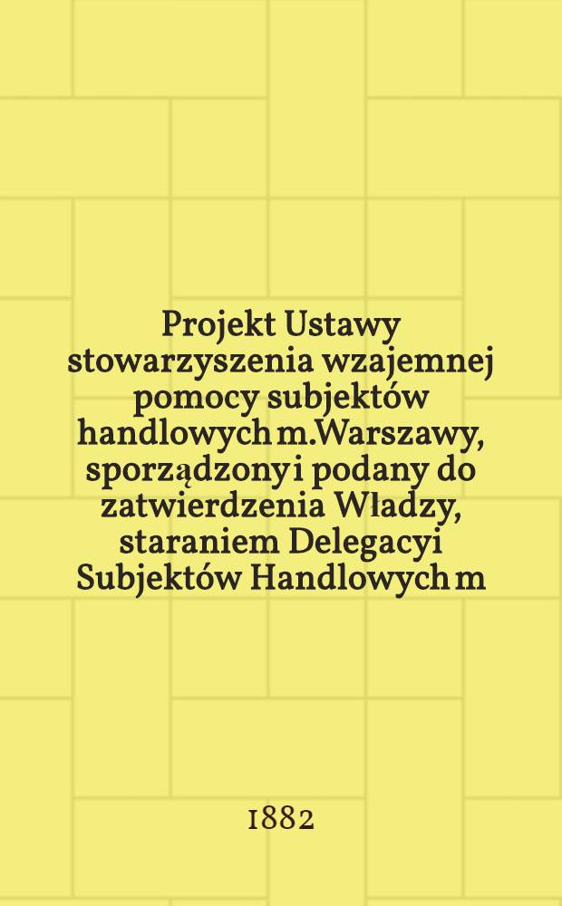 Projekt Ustawy stowarzyszenia wzajemnej pomocy subjekt&oacute;w handlowych m.Warszawy, sporządzony i podany do zatwierdzenia Władzy, staraniem Delegacyi Subjekt&oacute;w Handlowych m.Warszawy z roku 1879-1882