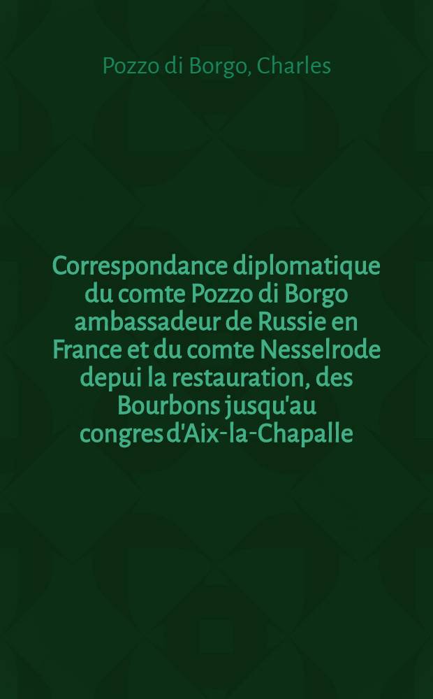 Correspondance diplomatique du comte Pozzo di Borgo ambassadeur de Russie en France et du comte Nesselrode depui la restauration, des Bourbons jusqu'au congres d'Aix-la-Chapalle : 1814-1818