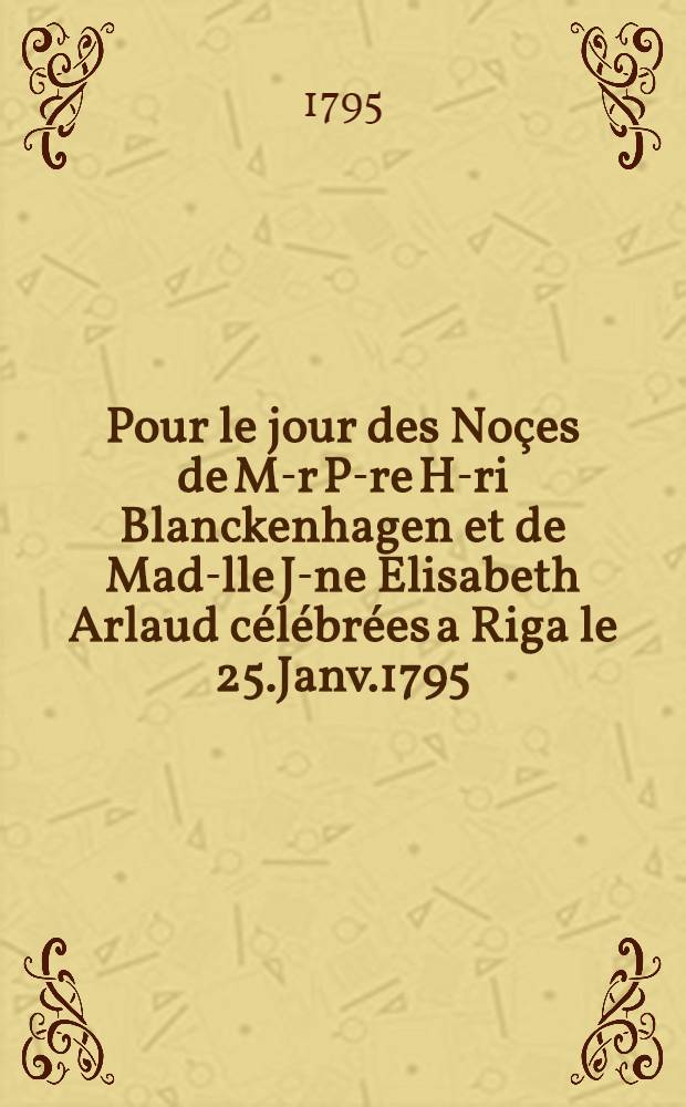 Pour le jour des Noçes de M-r P-re H-ri Blanckenhagen et de Mad-lle J-ne Elisabeth Arlaud célébrées a Riga le 25.Janv.1795