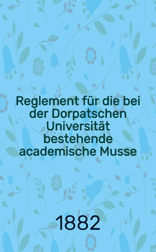 Reglement für die bei der Dorpatschen Universität bestehende academische Musse (Nach dem am 8 März 1857 bestätigten Entwurfe und den am 21 April 1860 bestatigten Modificationen)