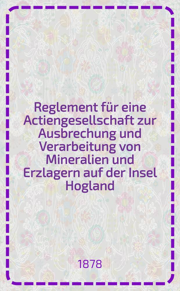 Reglement für eine Actiengesellschaft zur Ausbrechung und Verarbeitung von Mineralien und Erzlagern auf der Insel Hogland
