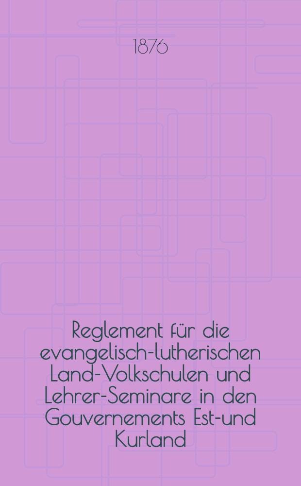 Reglement für die evangelisch-lutherischen Land-Volkschulen und Lehrer-Seminare in den Gouvernements Est-und Kurland