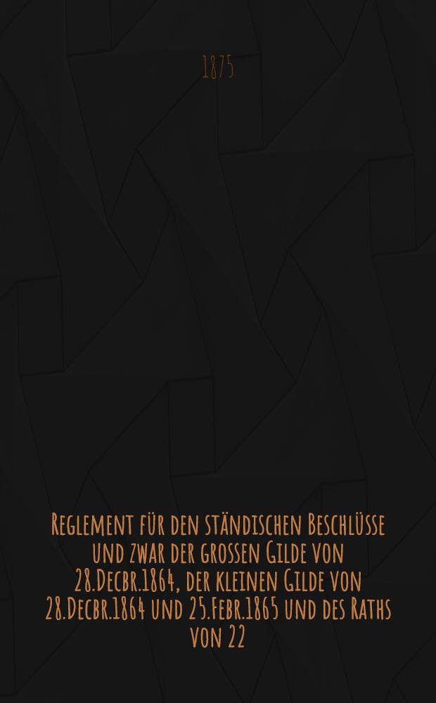 Reglement f&uuml;r den st&auml;ndischen Beschl&uuml;sse und zwar der grossen Gilde von 28.Decbr.1864, der kleinen Gilde von 28.Decbr.1864 und 25.Febr.1865 und des Raths von 22.M&auml;rz 1865