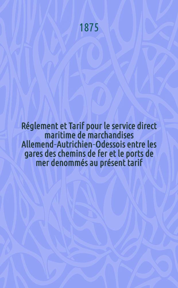 Réglement et Tarif pour le service direct maritime de marchandises Allemend-Autrichien-Odessois entre les gares des chemins de fer et le ports de mer denommés au présent tarif