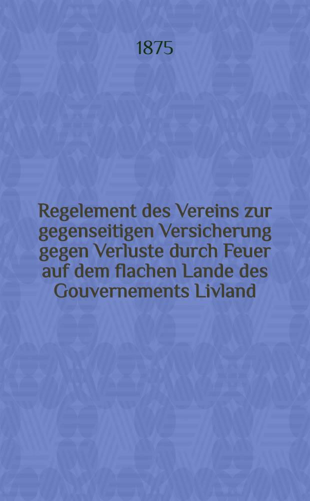Regelement des Vereins zur gegenseitigen Versicherung gegen Verluste durch Feuer auf dem flachen Lande des Gouvernements Livland