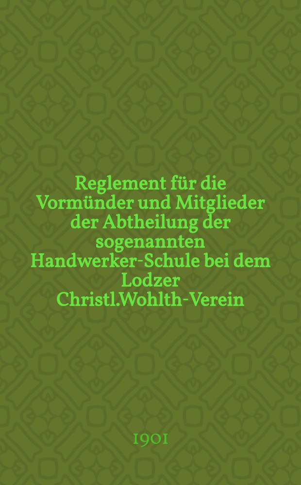 Reglement für die Vormünder und Mitglieder der Abtheilung der sogenannten Handwerker-Schule bei dem Lodzer Christl.Wohlth-Verein