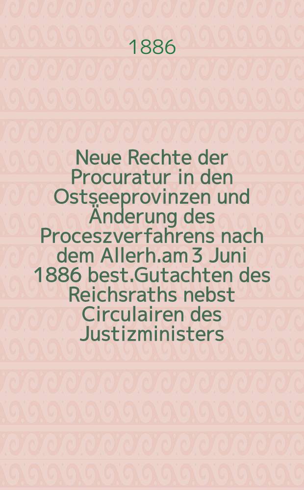 Neue Rechte der Procuratur in den Ostseeprovinzen und Änderung des Proceszverfahrens nach dem Allerh.am 3 Juni 1886 best.Gutachten des Reichsraths nebst Circulairen des Justizministers