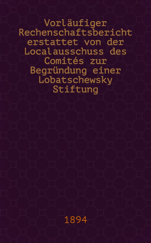 Vorläufiger Rechenschaftsbericht erstattet von der Localausschuss des Comités zur Begründung einer Lobatschewsky Stiftung
