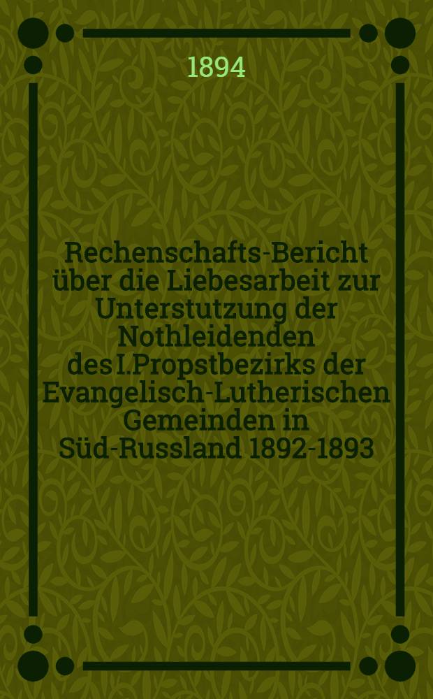 Rechenschafts-Bericht über die Liebesarbeit zur Unterstutzung der Nothleidenden des I.Propstbezirks der Evangelisch-Lutherischen Gemeinden in Süd-Russland 1892-1893