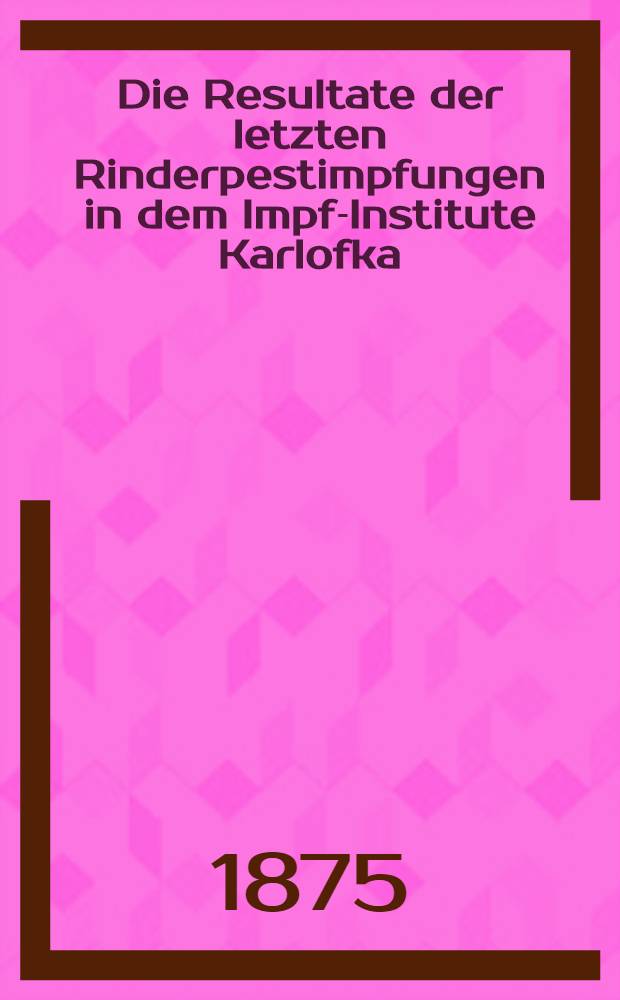 Die Resultate der letzten Rinderpestimpfungen in dem Impf-Institute Karlofka