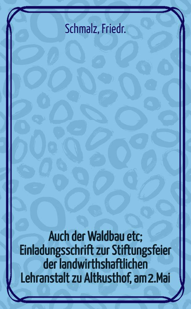 Auch der Waldbau etc; Einladungsschrift zur Stiftungsfeier der landwirthshaftlichen Lehranstalt zu Altkusthof, am 2.Mai; Angehängt sing einige Nachrichten von dieser Lehranstalt / Schmalz /Fr./