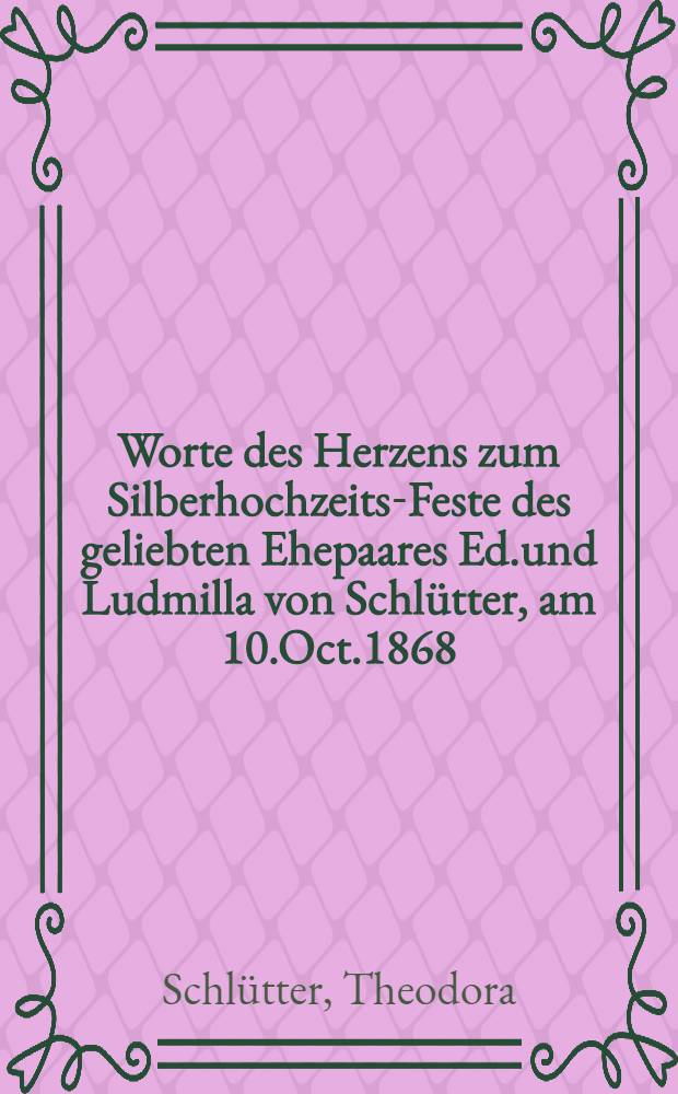 Worte des Herzens zum Silberhochzeits-Feste des geliebten Ehepaares Ed.und Ludmilla von Schl&uuml;tter, am 10.Oct.1868