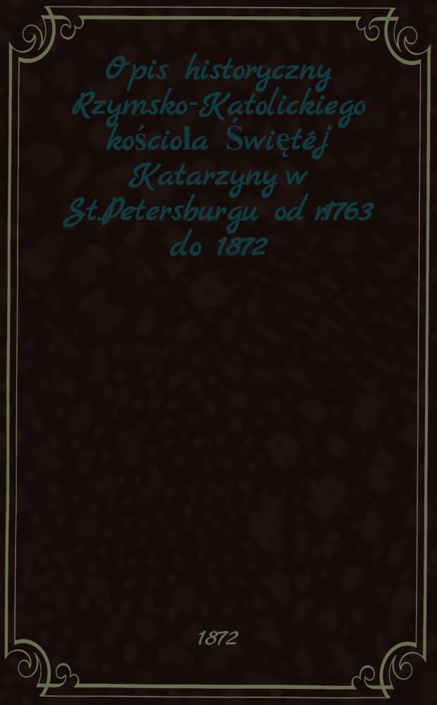 Opis historyczny Rzymsko-Katolickiego kościoła Świętéj Katarzyny w St.Petersburgu od r.1763 do 1872
