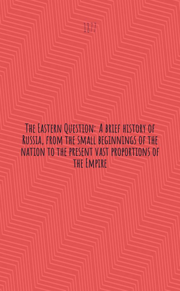 The Eastern Question : A brief history of Russia, from the small beginnings of the nation to the present vast proportions of the Empire;with accounts of the successive dynasties