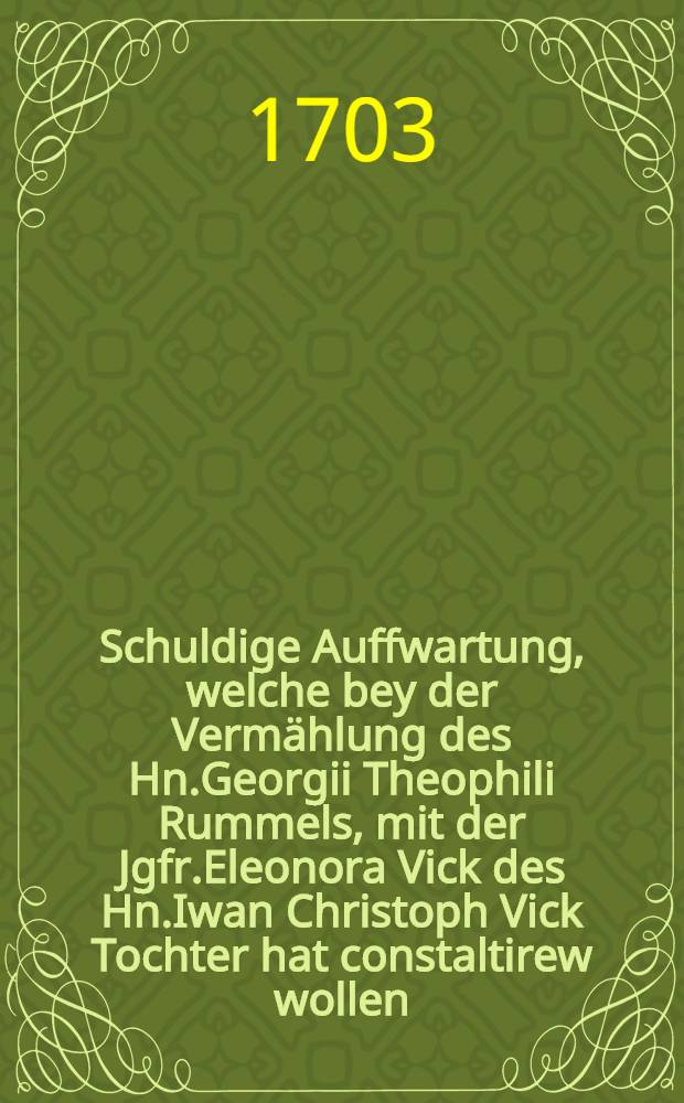Schuldige Auffwartung, welche bey der Vermählung des Hn.Georgii Theophili Rummels, mit der Jgfr.Eleonora Vick des Hn.Iwan Christoph Vick Tochter hat constaltirew wollen : Pièce de vers