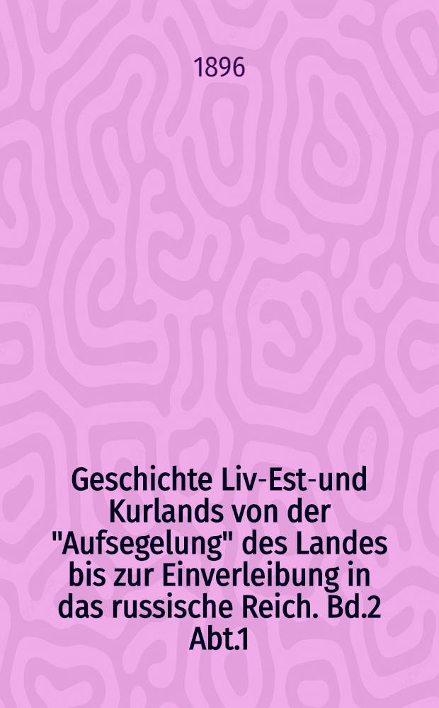 Geschichte Liv-Est-und Kurlands von der "Aufsegelung" des Landes bis zur Einverleibung in das russische Reich. Bd.2 Abt.1 : Die Provinzialgeschichte bis zur Unterwerfung unter Russland