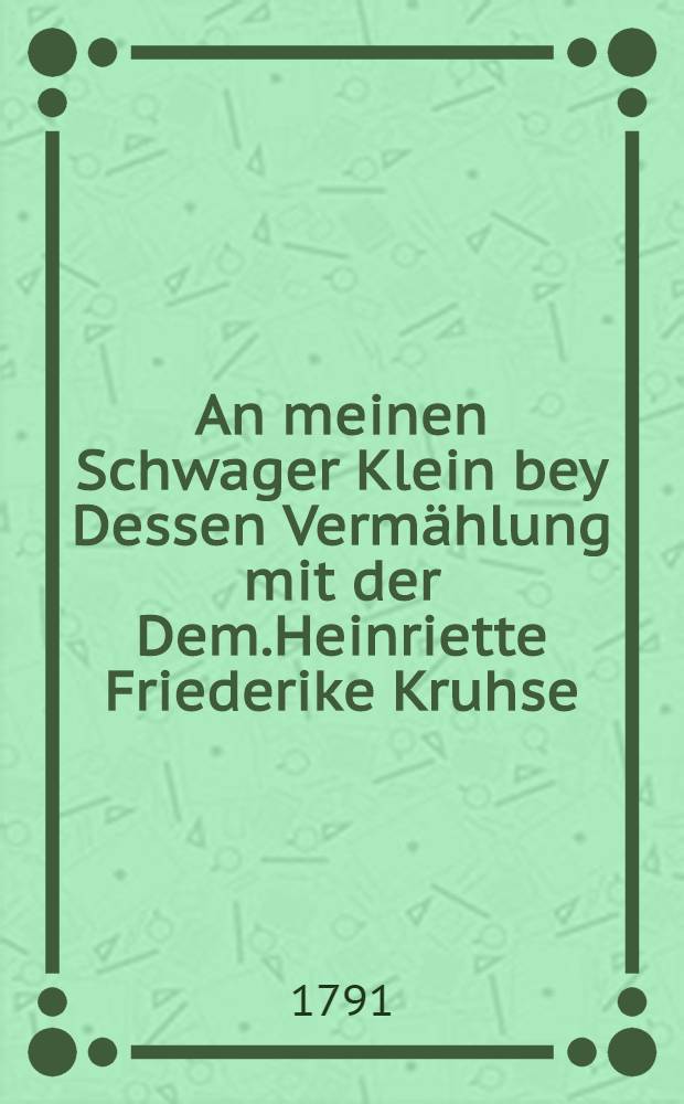 An meinen Schwager Klein bey Dessen Vermählung mit der Dem.Heinriette Friederike Kruhse : Den 14 November 1791