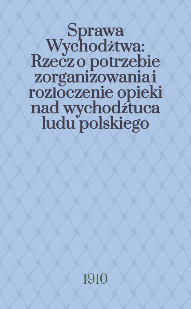 Sprawa Wychodżtwa : Rzecz o potrzebie zorganizowania i rozłoczenie opieki nad wychodźtuca ludu polskiego