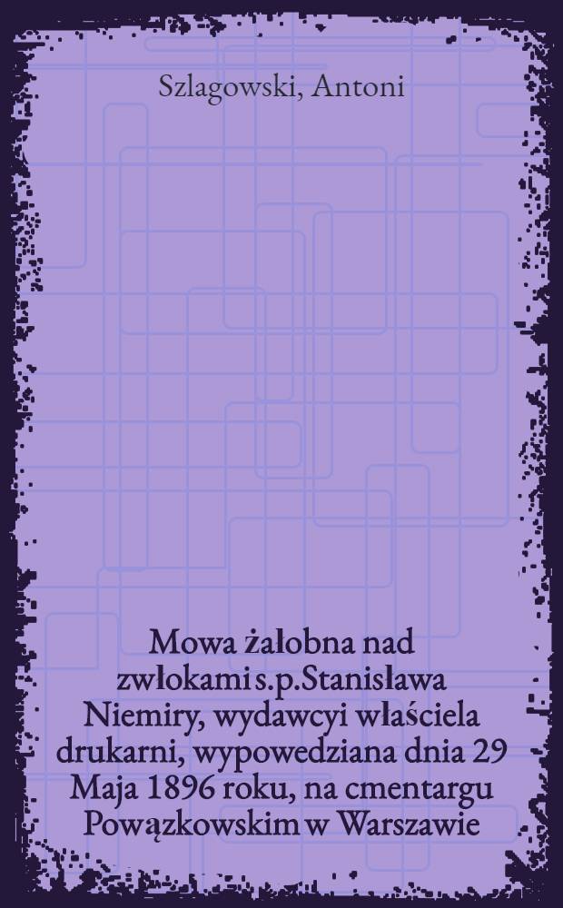 Mowa żałobna nad zwłokami s.p.Stanisława Niemiry, wydawcyi właściela drukarni, wypowedziana dnia 29 Maja 1896 roku, na cmentargu Powązkowskim w Warszawie