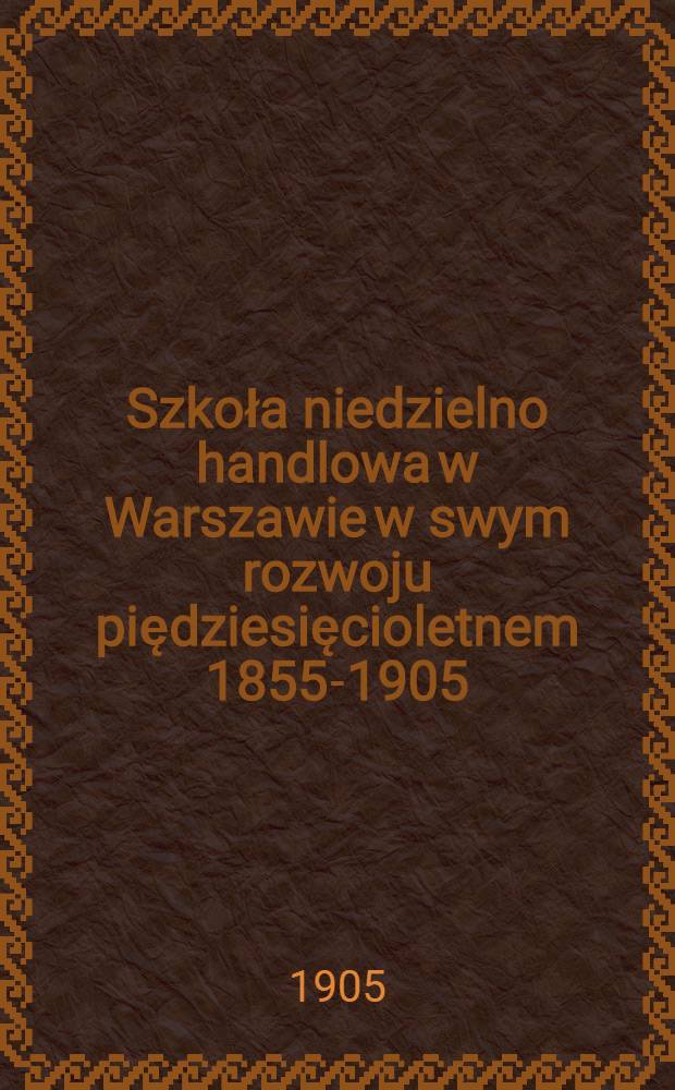 Szkoła niedzielno handlowa w Warszawie w swym rozwoju piędziesięcioletnem 1855-1905