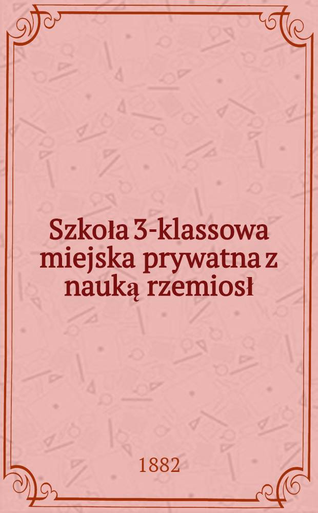 Szkoła 3-klassowa miejska prywatna z nauką rzemiosł : Sprawozdanie za rok szkolny 1881/2