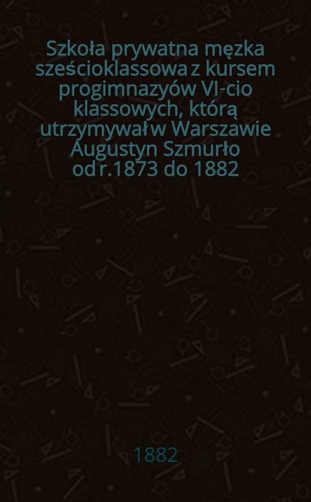 Szkoła prywatna męzka sześcioklassowa z kursem progimnazyów VI-cio klassowych, którą utrzymywał w Warszawie Augustyn Szmurło od r.1873 do 1882