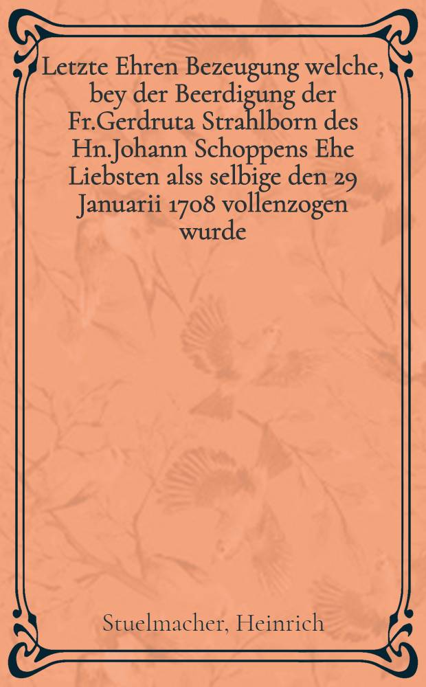 Letzte Ehren Bezeugung welche, bey der Beerdigung der Fr.Gerdruta Strahlborn des Hn.Johann Schoppens Ehe Liebsten alss selbige den 29 Januarii 1708 vollenzogen wurde, ablegen wolten : Pi&egrave;ce de vers