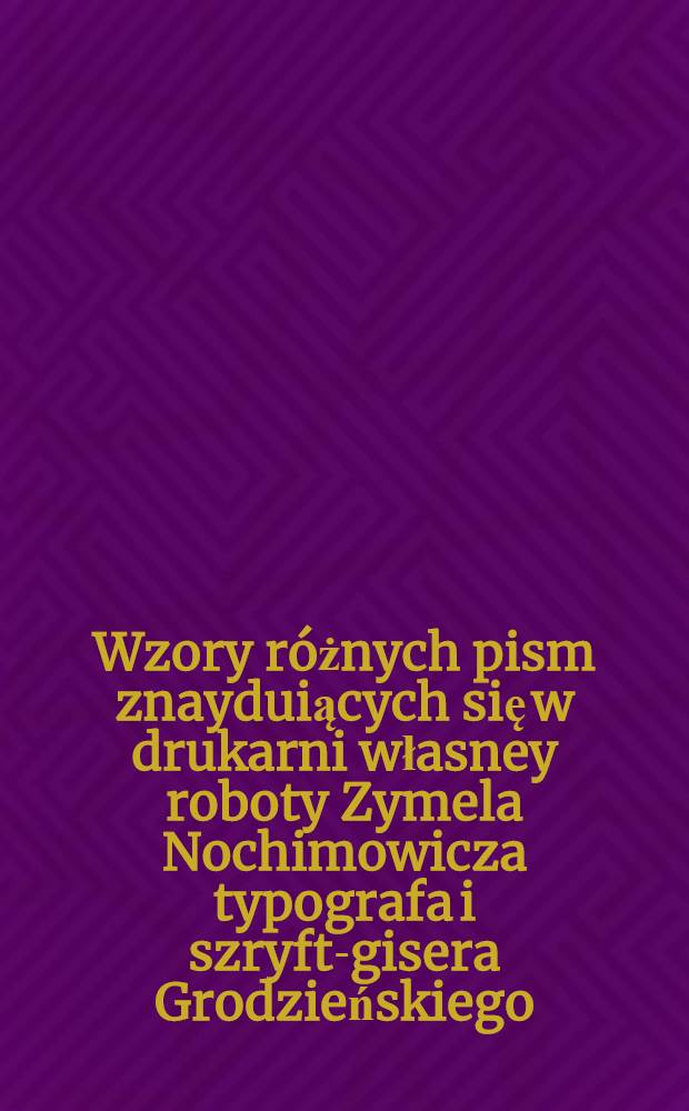Wzory r&oacute;żnych pism znayduiących się w drukarni własney roboty Zymela Nochimowicza typografa i szryft-gisera Grodzieńskiego