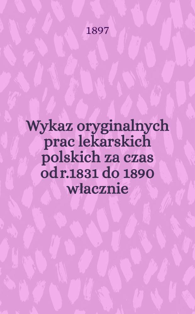 Wykaz oryginalnych prac lekarskich polskich za czas od r.1831 do 1890 włacznie