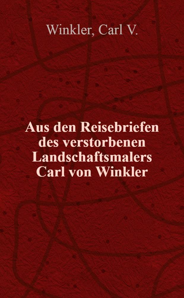 Aus den Reisebriefen des verstorbenen Landschaftsmalers Carl von Winkler : Seinen Verwandten und Freunden zur Erinnerung