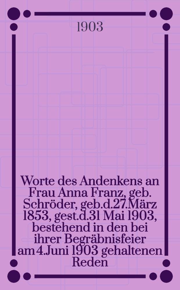 Worte des Andenkens an Frau Anna Franz, geb. Schröder, geb.d.27.März 1853, gest.d.31 Mai 1903, bestehend in den bei ihrer Begräbnisfeier am 4.Juni 1903 gehaltenen Reden