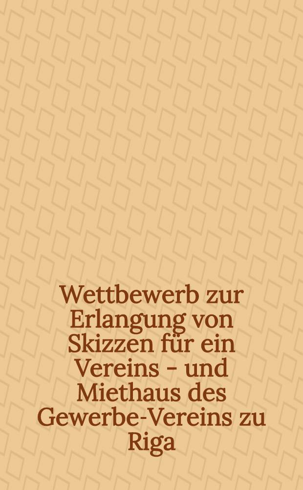 Wettbewerb zur Erlangung von Skizzen für ein Vereins - und Miethaus des Gewerbe-Vereins zu Riga