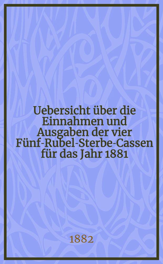 Uebersicht über die Einnahmen und Ausgaben der vier Fünf-Rubel-Sterbe-Cassen für das Jahr 1881