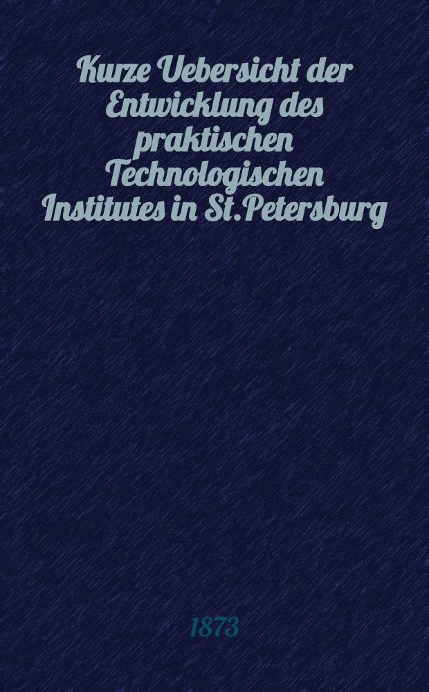Kurze Uebersicht der Entwicklung des praktischen Technologischen Institutes in St.Petersburg