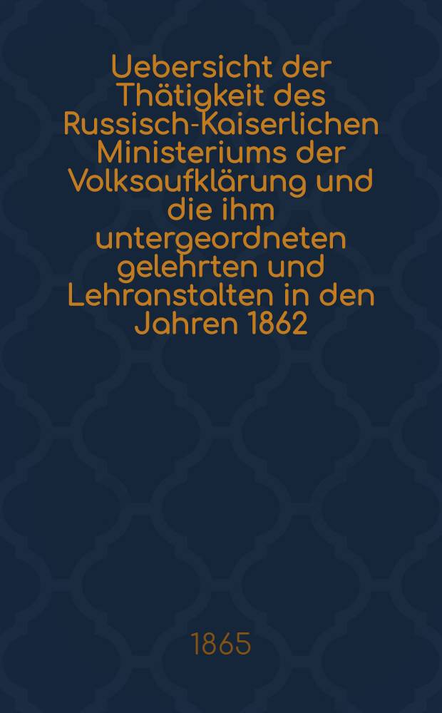 Uebersicht der Thätigkeit des Russisch-Kaiserlichen Ministeriums der Volksaufklärung und die ihm untergeordneten gelehrten und Lehranstalten in den Jahren 1862, 1863 und 1864 : Aus dem Russischen übersetzt