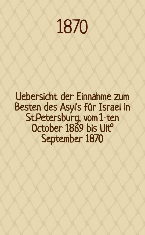 Uebersicht der Einnahme zum Besten des Asyl's für Israel in St.Petersburg, vom 1-ten October 1869 bis Ult° September 1870
