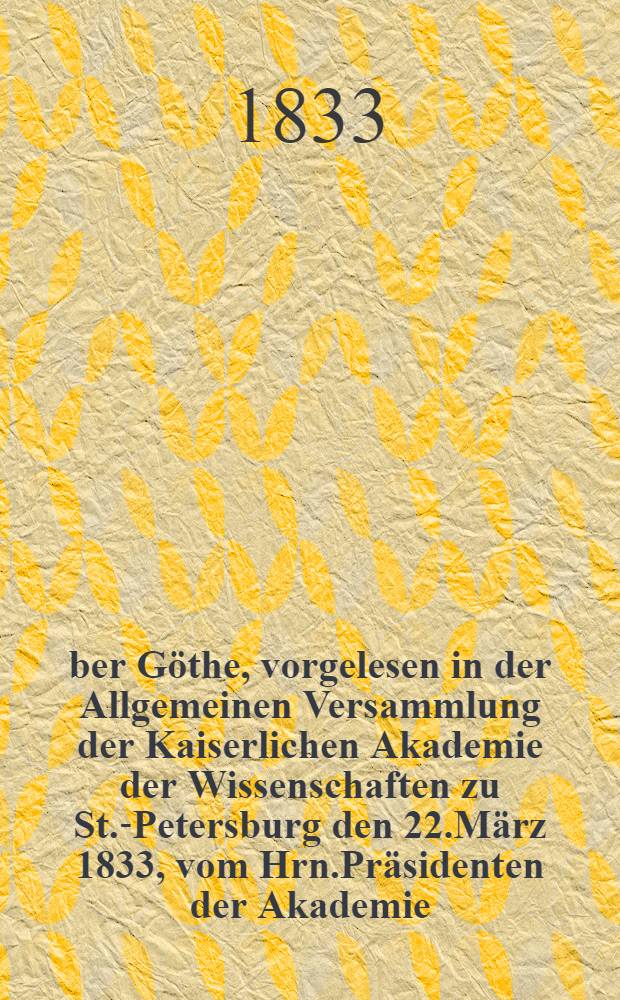 Über Göthe, vorgelesen in der Allgemeinen Versammlung der Kaiserlichen Akademie der Wissenschaften zu St.-Petersburg den 22.März 1833, vom Hrn.Präsidenten der Akademie : Aus dem französischen