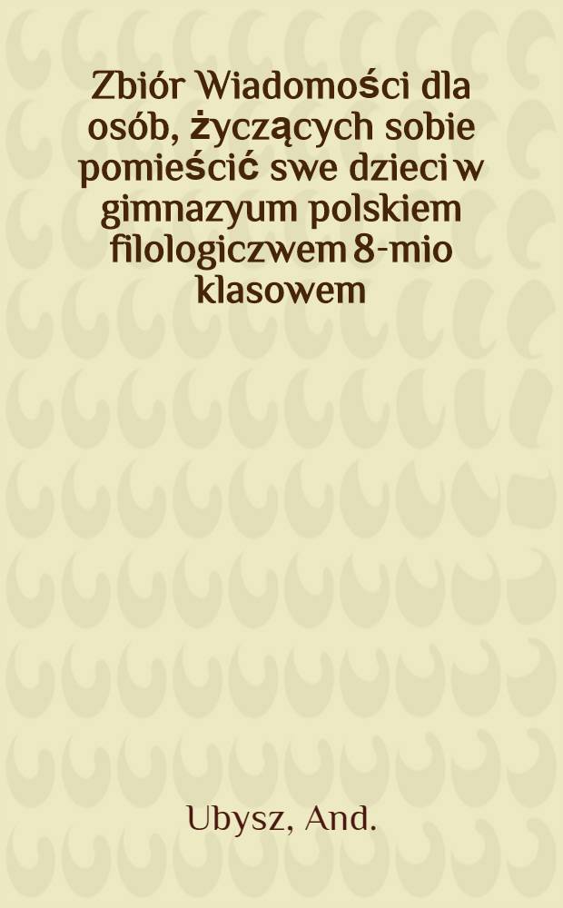 Zbi&oacute;r Wiadomości dla os&oacute;b, życzących sobie pomieścić swe dzieci w gimnazyum polskiem filologiczwem 8-mio klasowem