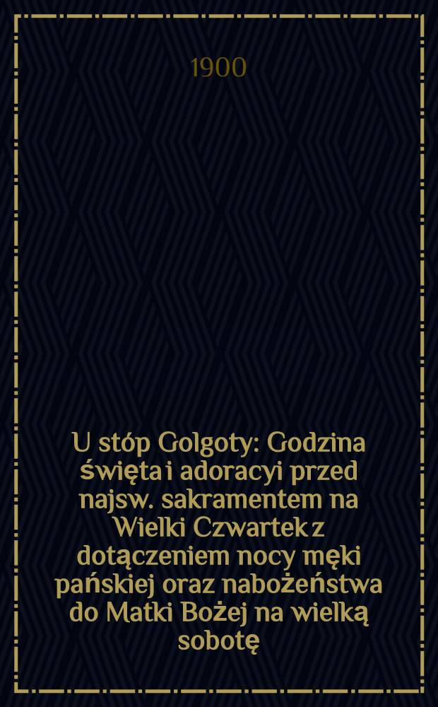 U stóp Golgoty : Godzina święta i adoracyi przed najsw. sakramentem na Wielki Czwartek z dotączeniem nocy męki pańskiej oraz nabożeństwa do Matki Bożej na wielką sobotę