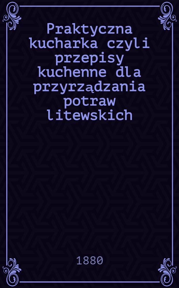 Praktyczna kucharka czyli przepisy kuchenne dla przyrządzania potraw litewskich