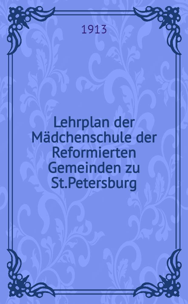 Lehrplan der Mädchenschule der Reformierten Gemeinden zu St.Petersburg : 1913