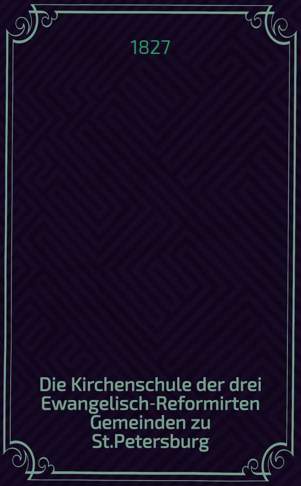 Die Kirchenschule der drei Ewangelisch-Reformirten Gemeinden zu St.Petersburg : 1827