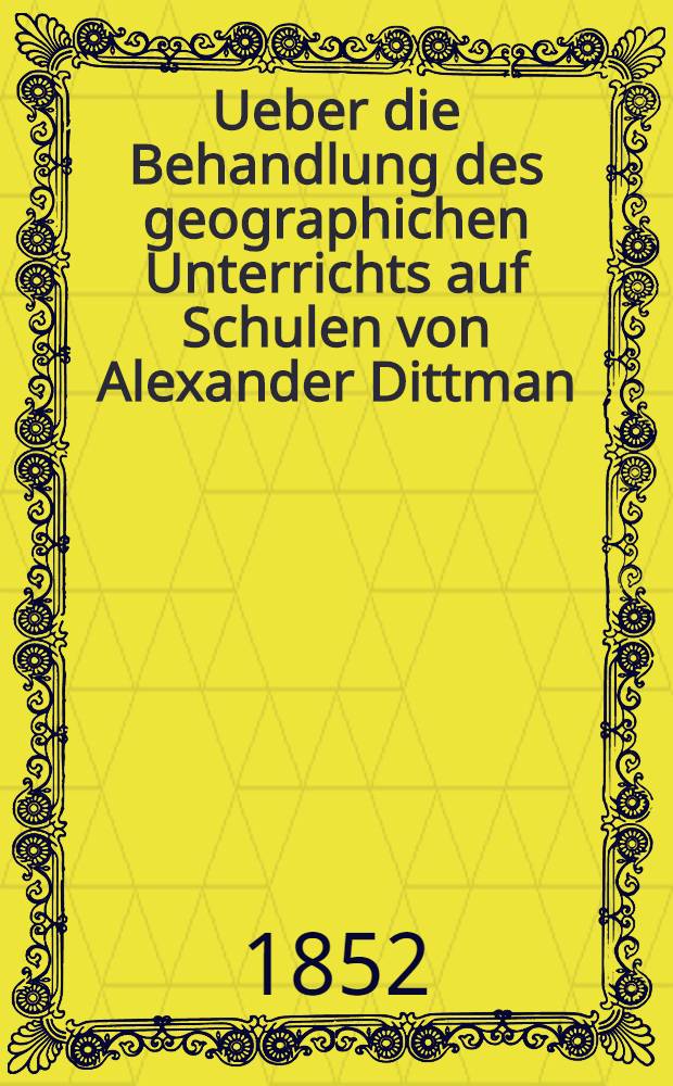 Ueber die Behandlung des geographichen Unterrichts auf Schulen von Alexander Dittman : Einlandungslehrgift zu den &ouml;ffentlichen Examenibus des St.Annen-Kirchen-Schule : 1852
