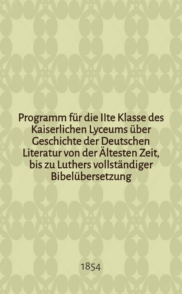 Programm für die IIte Klasse des Kaiserlichen Lyceums über Geschichte der Deutschen Literatur von der Ältesten Zeit, bis zu Luthers vollständiger Bibelübersetzung (vom Jahre 113 vor Cnristus bis zum Jahre 1534 nach Christi Geburt) : 1854
